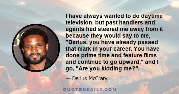 I have always wanted to do daytime television, but past handlers and agents had steered me away from it because they would say to me, Darius, you have already passed that mark in your career. You have done prime time