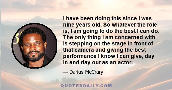 I have been doing this since I was nine years old. So whatever the role is, I am going to do the best I can do. The only thing I am concerned with is stepping on the stage in front of that camera and giving the best