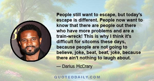 People still want to escape, but today's escape is different. People now want to know that there are people out there who have more problems and are a train-wreck! This is why I think it's difficult for sitcoms these