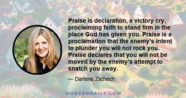 Praise is declaration, a victory cry, proclaiming faith to stand firm in the place God has given you. Praise is a proclamation that the enemy's intent to plunder you will not rock you. Praise declares that you will not