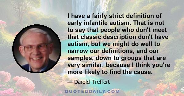 I have a fairly strict definition of early infantile autism. That is not to say that people who don't meet that classic description don't have autism, but we might do well to narrow our definitions, and our samples,