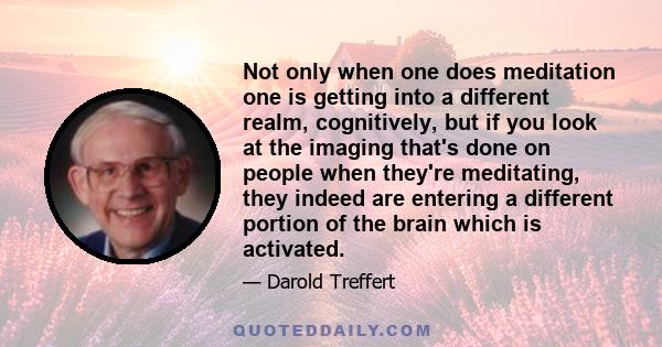 Not only when one does meditation one is getting into a different realm, cognitively, but if you look at the imaging that's done on people when they're meditating, they indeed are entering a different portion of the