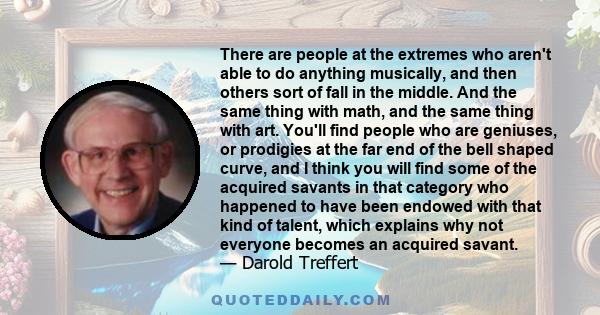 There are people at the extremes who aren't able to do anything musically, and then others sort of fall in the middle. And the same thing with math, and the same thing with art. You'll find people who are geniuses, or