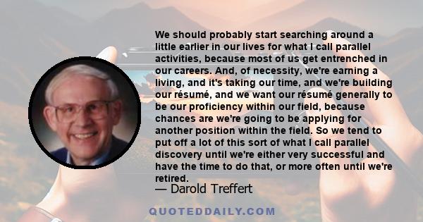 We should probably start searching around a little earlier in our lives for what I call parallel activities, because most of us get entrenched in our careers. And, of necessity, we're earning a living, and it's taking