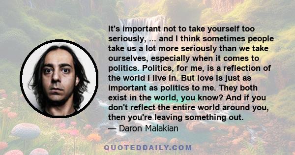 It's important not to take yourself too seriously, ... and I think sometimes people take us a lot more seriously than we take ourselves, especially when it comes to politics. Politics, for me, is a reflection of the