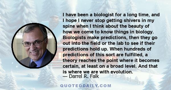 I have been a biologist for a long time, and I hope I never stop getting shivers in my spine when I think about the beauty of how we come to know things in biology. Biologists make predictions, then they go out into the 