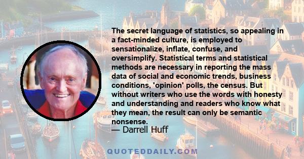 The secret language of statistics, so appealing in a fact-minded culture, is employed to sensationalize, inflate, confuse, and oversimplify. Statistical terms and statistical methods are necessary in reporting the mass