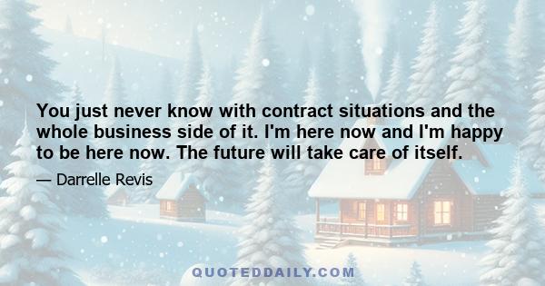 You just never know with contract situations and the whole business side of it. I'm here now and I'm happy to be here now. The future will take care of itself.