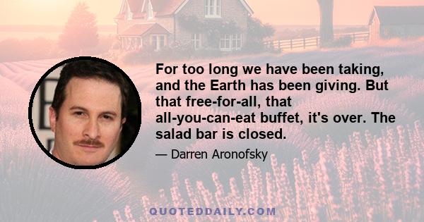 For too long we have been taking, and the Earth has been giving. But that free-for-all, that all-you-can-eat buffet, it's over. The salad bar is closed.