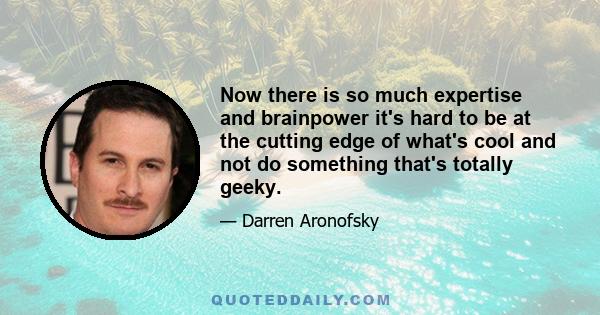 Now there is so much expertise and brainpower it's hard to be at the cutting edge of what's cool and not do something that's totally geeky.