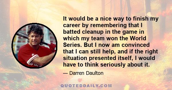 It would be a nice way to finish my career by remembering that I batted cleanup in the game in which my team won the World Series. But I now am convinced that I can still help, and if the right situation presented