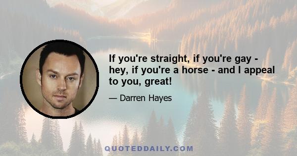 If you're straight, if you're gay - hey, if you're a horse - and I appeal to you, great!