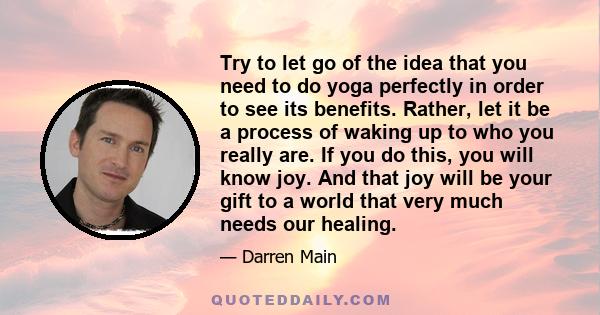 Try to let go of the idea that you need to do yoga perfectly in order to see its benefits. Rather, let it be a process of waking up to who you really are. If you do this, you will know joy. And that joy will be your