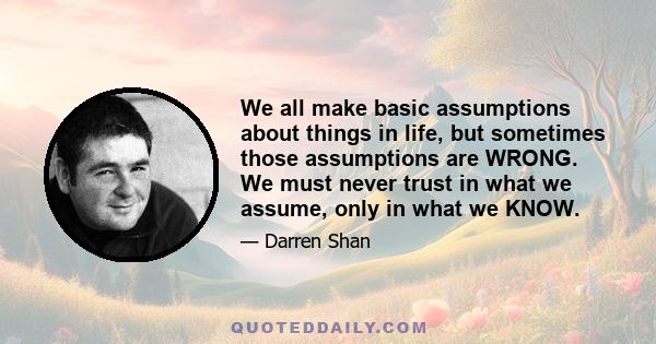 We all make basic assumptions about things in life, but sometimes those assumptions are WRONG. We must never trust in what we assume, only in what we KNOW.