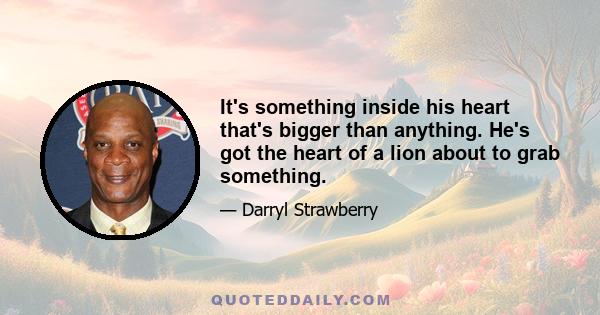 It's something inside his heart that's bigger than anything. He's got the heart of a lion about to grab something.