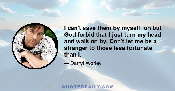 I can't save them by myself, oh but God forbid that I just turn my head and walk on by. Don't let me be a stranger to those less fortunate than I.