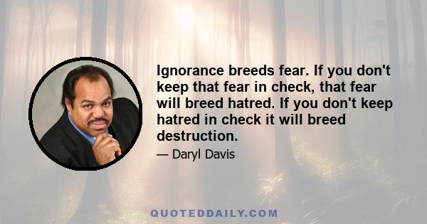 Ignorance breeds fear. If you don't keep that fear in check, that fear will breed hatred. If you don't keep hatred in check it will breed destruction.