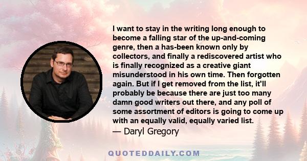 I want to stay in the writing long enough to become a falling star of the up-and-coming genre, then a has-been known only by collectors, and finally a rediscovered artist who is finally recognized as a creative giant