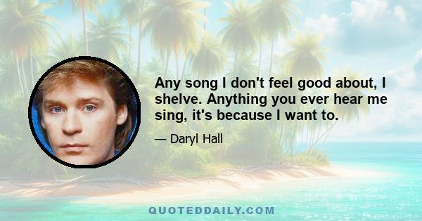 Any song I don't feel good about, I shelve. Anything you ever hear me sing, it's because I want to.