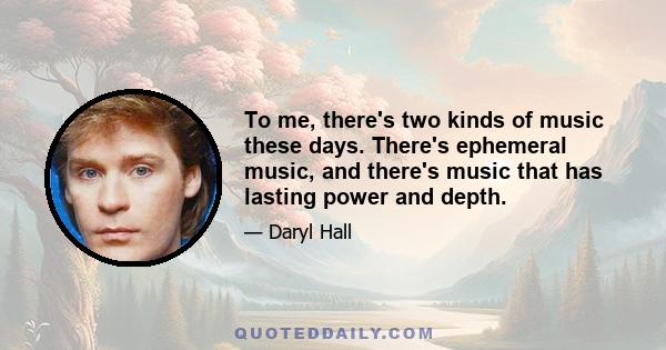 To me, there's two kinds of music these days. There's ephemeral music, and there's music that has lasting power and depth.