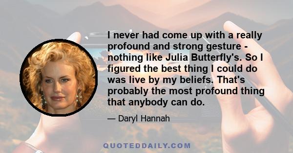 I never had come up with a really profound and strong gesture - nothing like Julia Butterfly's. So I figured the best thing I could do was live by my beliefs. That's probably the most profound thing that anybody can do.