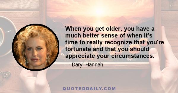 When you get older, you have a much better sense of when it's time to really recognize that you're fortunate and that you should appreciate your circumstances.