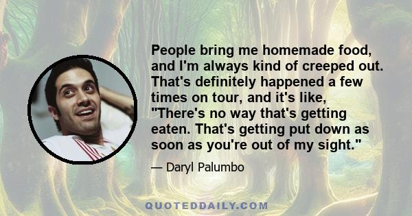 People bring me homemade food, and I'm always kind of creeped out. That's definitely happened a few times on tour, and it's like, There's no way that's getting eaten. That's getting put down as soon as you're out of my