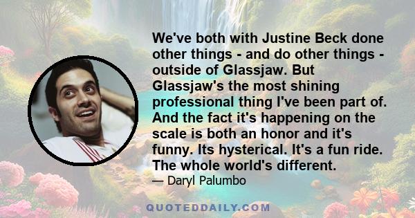 We've both with Justine Beck done other things - and do other things - outside of Glassjaw. But Glassjaw's the most shining professional thing I've been part of. And the fact it's happening on the scale is both an honor 