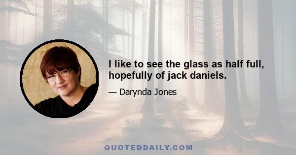 I like to see the glass as half full, hopefully of jack daniels.