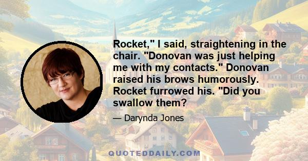 Rocket, I said, straightening in the chair. Donovan was just helping me with my contacts. Donovan raised his brows humorously. Rocket furrowed his. Did you swallow them?