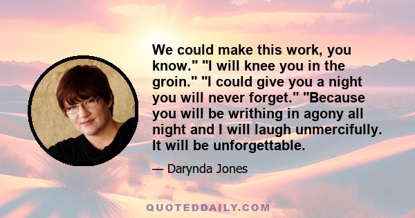 We could make this work, you know. I will knee you in the groin. I could give you a night you will never forget. Because you will be writhing in agony all night and I will laugh unmercifully. It will be unforgettable.