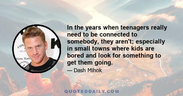 In the years when teenagers really need to be connected to somebody, they aren't; especially in small towns where kids are bored and look for something to get them going.