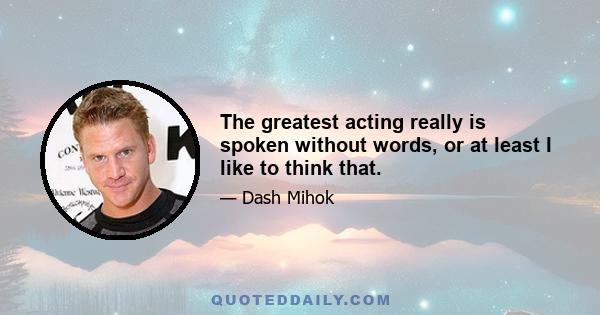 The greatest acting really is spoken without words, or at least I like to think that.