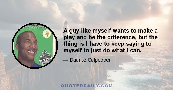 A guy like myself wants to make a play and be the difference, but the thing is I have to keep saying to myself to just do what I can.