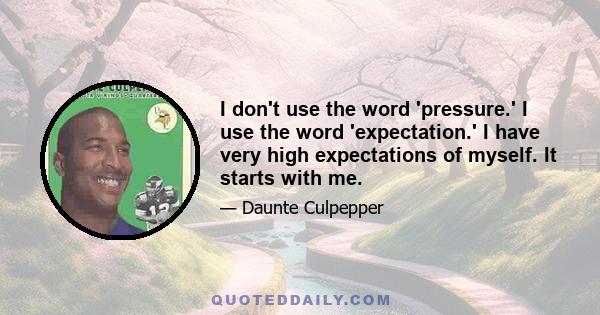 I don't use the word 'pressure.' I use the word 'expectation.' I have very high expectations of myself. It starts with me.