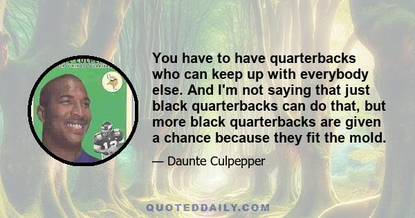 You have to have quarterbacks who can keep up with everybody else. And I'm not saying that just black quarterbacks can do that, but more black quarterbacks are given a chance because they fit the mold.