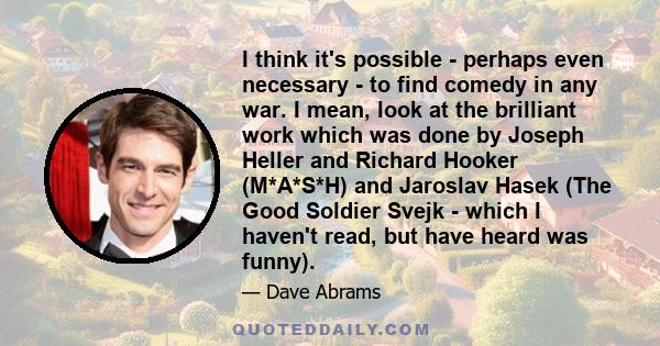 I think it's possible - perhaps even necessary - to find comedy in any war. I mean, look at the brilliant work which was done by Joseph Heller and Richard Hooker (M*A*S*H) and Jaroslav Hasek (The Good Soldier Svejk -