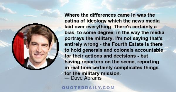 Where the differences came in was the patina of ideology which the news media laid over everything. There's certainly a bias, to some degree, in the way the media portrays the military. I'm not saying that's entirely