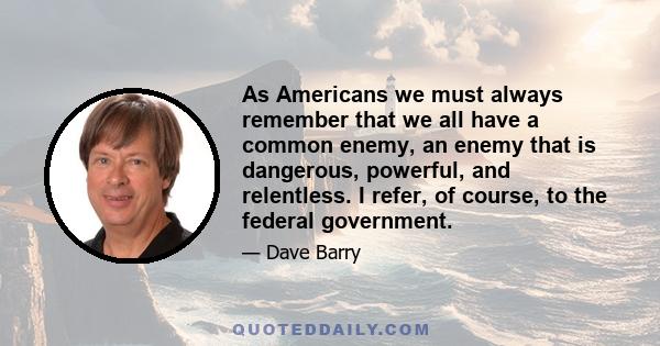 As Americans we must always remember that we all have a common enemy, an enemy that is dangerous, powerful, and relentless. I refer, of course, to the federal government.