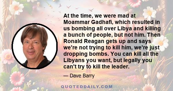 At the time, we were mad at Moammar Gadhafi, which resulted in us bombing all over Libya and killing a bunch of people, but not him. Then Ronald Reagan gets up and says we're not trying to kill him, we're just dropping