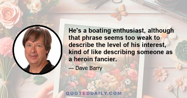 He's a boating enthusiast, although that phrase seems too weak to describe the level of his interest, kind of like describing someone as a heroin fancier.