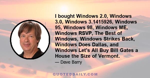 I bought Windows 2.0, Windows 3.0, Windows 3.1415926, Windows 95, Windows 98, Windows ME, Windows RSVP, The Best of Windows, Windows Strikes Back, Windows Does Dallas, and Windows Let's All Buy Bill Gates a House the