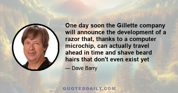 One day soon the Gillette company will announce the development of a razor that, thanks to a computer microchip, can actually travel ahead in time and shave beard hairs that don't even exist yet