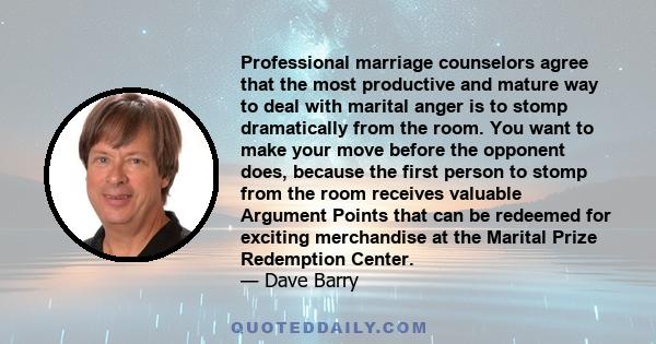 Professional marriage counselors agree that the most productive and mature way to deal with marital anger is to stomp dramatically from the room. You want to make your move before the opponent does, because the first