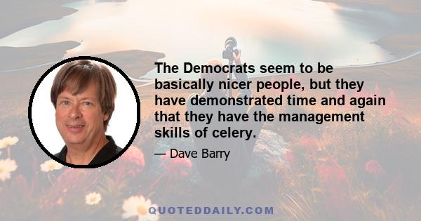 The Democrats seem to be basically nicer people, but they have demonstrated time and again that they have the management skills of celery. They're the kind of people who'd stop to help you change a flat, but would