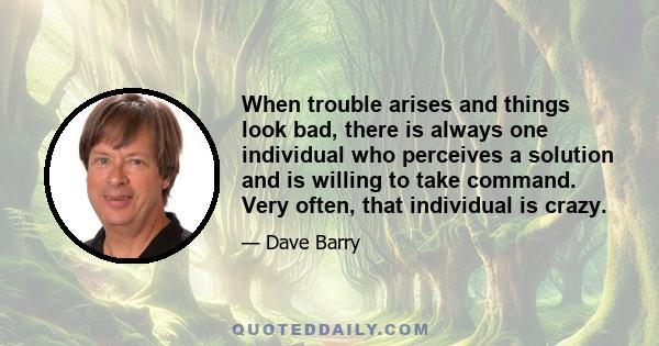 When trouble arises and things look bad, there is always one individual who perceives a solution and is willing to take command. Very often, that individual is crazy.