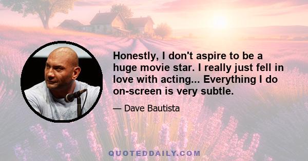 Honestly, I don't aspire to be a huge movie star. I really just fell in love with acting... Everything I do on-screen is very subtle.