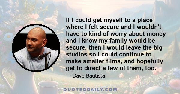 If I could get myself to a place where I felt secure and I wouldn't have to kind of worry about money and I know my family would be secure, then I would leave the big studios so I could continue to make smaller films,