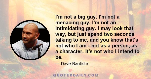 I'm not a big guy. I'm not a menacing guy. I'm not an intimidating guy. I may look that way, but just spend two seconds talking to me, and you know that's not who I am - not as a person, as a character. It's not who I