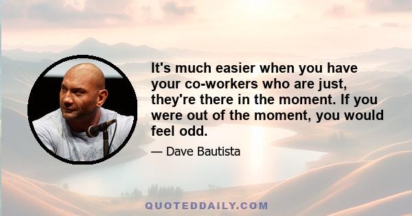 It's much easier when you have your co-workers who are just, they're there in the moment. If you were out of the moment, you would feel odd.